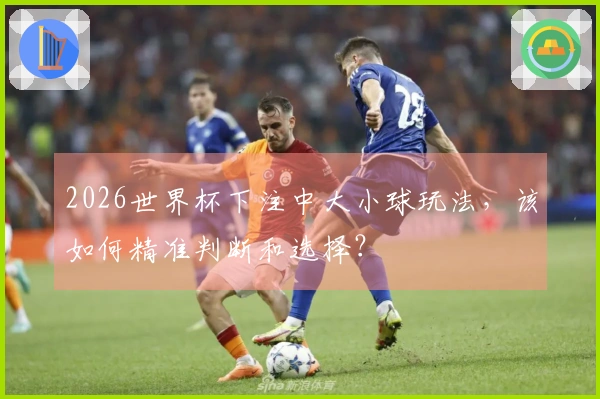 2026世界杯下注中大小球玩法，该如何精准判断和选择？