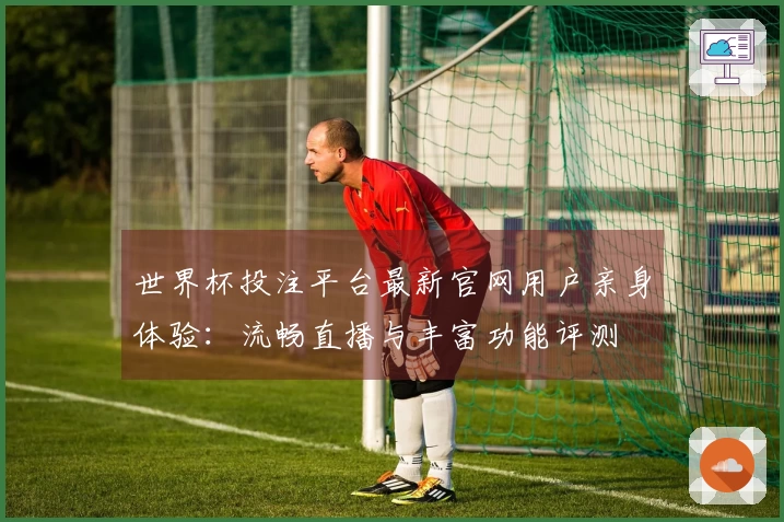 世界杯投注平台最新官网用户亲身体验：流畅直播与丰富功能评测